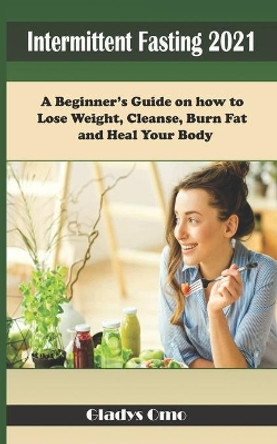 Intermittent Fasting 2021: A Beginner's Guide on how to Lose Weight, Cleanse, Burn Fat and Heal your body by Gladys Omo 9798723057975