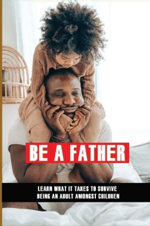 Be A Father: Learn What It Takes To Survive Being An Adult Amongst Children: Becoming A Good Parent by Shavonne Sappington 9798733520476