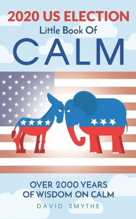 The 2020 US ELECTION Little Book Of CALM by David Smythe 9798577933784