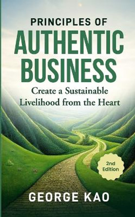 Principles of Authentic Business, 2nd Edition: Create a Sustainable Livelihood from the Heart by George Kao 9798873249947