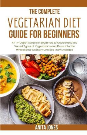 The Complete Vegetarian Diet Guide For Beginners: An In-Depth Guide for Beginners to Understand the Varied Types of Vegetarians and Delve into the Wholesome Culinary Choices They Embrace by Anita Jones 9798875570049