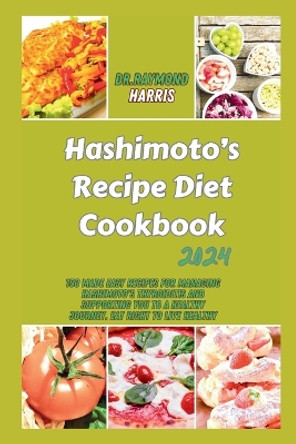 Hashimoto's Recipe Diet Cookbook 2024: 150 Made Easy Recipes for Managing Hashimoto's Thyroiditis and Supporting You to a healthy Journey. Eat right to live healthy by Dr Raymond Harris 9798876457813