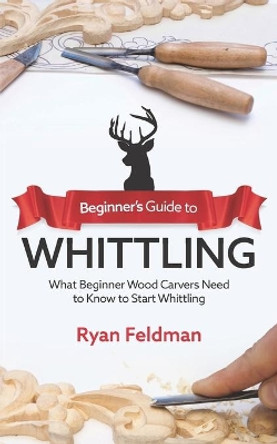 Beginner's Guide to Whittling: What Beginner Wood Carvers Need to Know to Start Whittling by Ryan Feldman 9798572860740