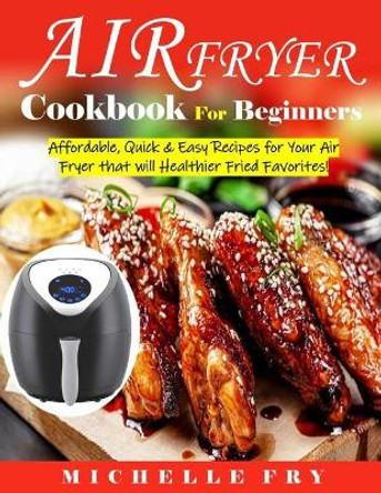 Air Fryer Cookbook For Beginners: Affordable, Quick & Easy Recipes for Your Air Fryer that will Healthier Fried Favorites! by Michelle Fry 9798582365143