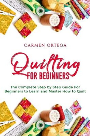 Quilting for Beginners: The Complete Step by Step Guide For Beginners to Learn and Master How to Quilt by Carmen Ortega 9798610100869