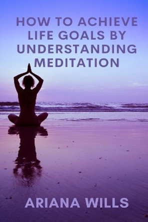 How to Achieve Life Goals by Understanding Meditation by Ariana Wills 9798640727623