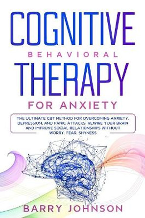 Cognitive Behavioral Therapy for Anxiety: The Ultimate CBT Method for Overcoming Anxiety, Depression, and Panic Attacks. Rewire Your Brain and Improve Social Relationships Without Worry, Fear, Shyness by Barry Jonhson 9798622170126