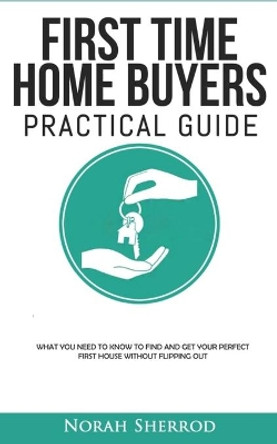 First Time Home Buyers Practical Guide: What You Need to Know to Find and Get Your Perfect First House Without Flipping Out by Norah Sherrod 9798629587750