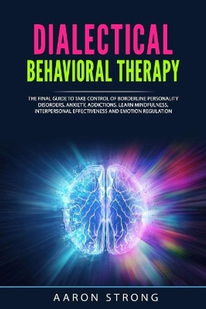 Dialectical Behavioral Therapy: The Final Guide to take Control of Borderline Personality Disorders, Anxiety, Addictions. Learn Mindfulness, Interpersonal Effectiveness and Emotion Regulation by Aaron Strong 9798650820574