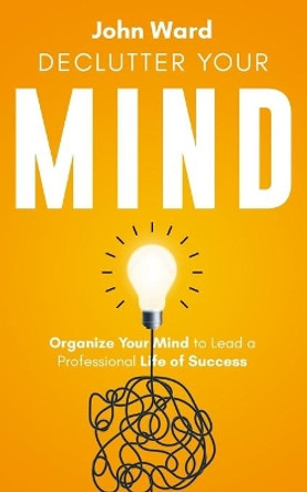 Declutter Your Mind: Organize Your Mind to Lead a Professional Life of Success by John Ward 9798668552177