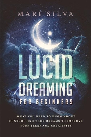 Lucid Dreaming for Beginners: What You Need to Know About Controlling Your Dreams to Improve Your Sleep and Creativity by Mari Silva 9798675686971