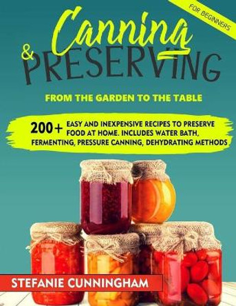 Canning and Preserving for Beginners: From the Garden to the Table. 200+ Easy and Inexpensive Recipes to Preserve Food at Home. Includes Water Bath, Fermenting, Pressure Canning, Dehydrating Methods by Stefanie Cunningham 9798676550950
