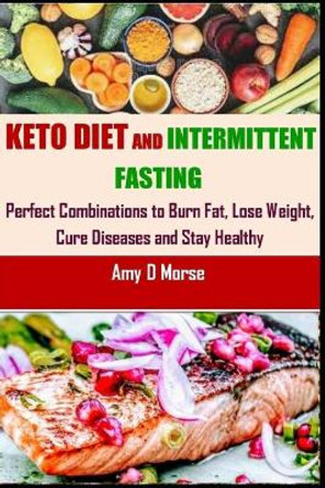 Keto Diet and Intermittent Fasting: Perfect Combination to Burn Fat, Lose Weight, Cure Diseases and Stay Healthy by Amy D Morse 9798691134494