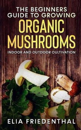 The Beginners GUIDE TO GROWING ORGANIC MUSHROOMS: Indoor and Outdoor Cultivation by Elia Friedenthal 9798705486656