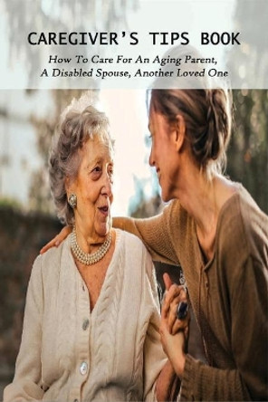 Caregiver's Tips Book: How To Care For An Aging Parent, A Disabled Spouse, Another Loved One: Caring For A Disabled Spouse by Antwan Blaire 9798728892663