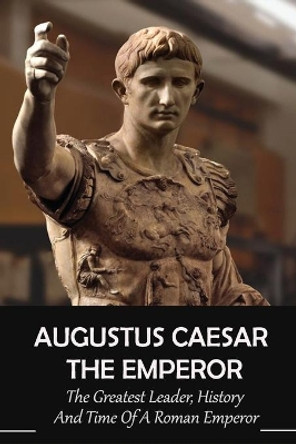 Augustus Caesar The Emperor: The Greatest Leader, History And Time Of A Roman Emperor: Roman Emperors by Dixie Aievoli 9798743112005