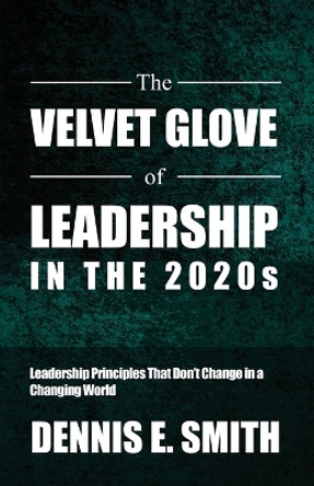 The Velvet Glove of Leadership in the 2020s: Leadership Principles That Don't Change in a Changing World by Dennis E Smith 9798889251521