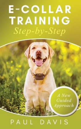 E-Collar Training Step-byStep A How-To Innovative Guide to Positively Train Your Dog through e-Collars; Tips and Tricks and Effective Techniques for Different Species of Dogs by Paul Davis 9781952502460