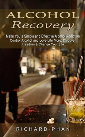 Alcohol Recovery: Make You a Simple and Effective Alcohol Addiction (Control Alcohol and Love Life More: Discover Freedom & Change Your Life) by Richard Phan 9781774853795