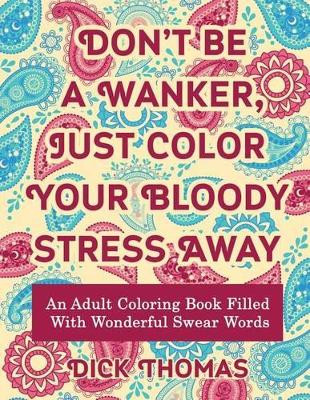Don't be a Wanker, Just Color Your Bloody Stress Away: An Adult Coloring Book Filled with Wonderful Swear Words by Dick Thomas 9781942947974