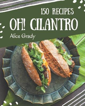 Oh! 150 Cilantro Recipes: The Best Cilantro Cookbook that Delights Your Taste Buds by Alice Grady 9798577957988