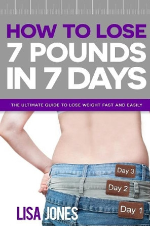 How to Lose 7 Pounds in 7 Days: The Ultimate Guide to Lose Weight Fast and Easily by Lisa Jones 9781517440664