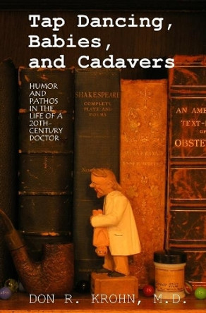 Tap Dancing, Babies, and Cadavers: Humor and Pathos in the Life of 20th-Century Doctor by Don R Krohn M D 9781439228098