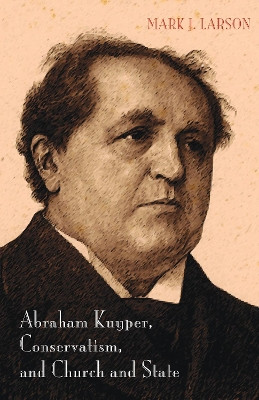 Abraham Kuyper, Conservatism, and Church and State by Mark J Larson 9781498219563