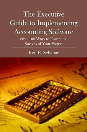 The Executive Guide to Implementing Accounting Software: Over 100 Ways to Ensure the Success of Your Project by Ken E Sebahar 9781419684050