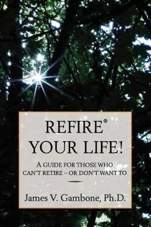 ReFire(R) Your Life!: A guide for those who can't retire - or don't want to by James V Gambone 9781466249011