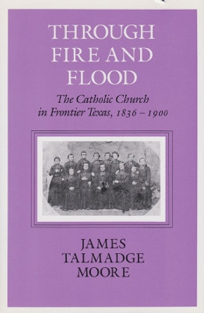 Through Fire And Flood: The Catholic Church in Frontier Texas, 1836-1900 by James Talmadge Moore 9781585440764