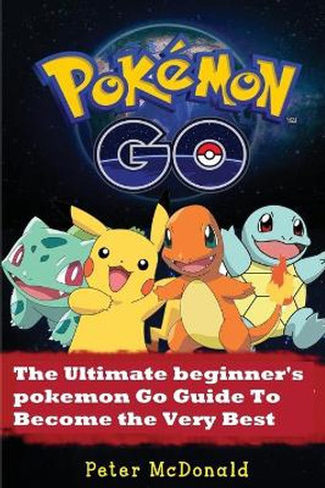 Pokemon Go: The Ultimate Beginner's Pokemon Go Guide To Become the Very Best Trainer by Peter McDonald 9781537119526