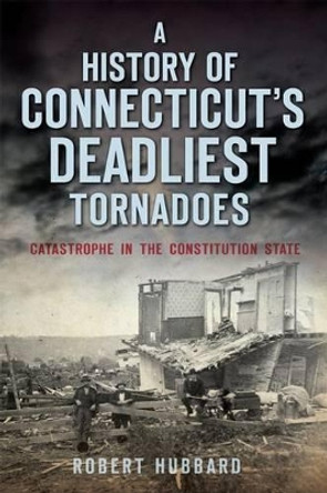 A History of Connecticut's Deadliest Tornadoes: Catastrophe in the Constitution State by Robert Hubbard 9781626197893