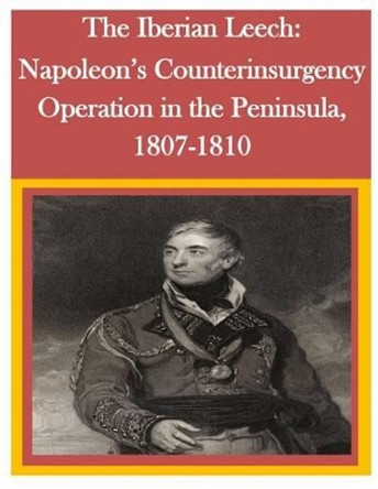 The Iberian Leech: Napoleon's Counterinsurgency Operation in the Peninsula, 1807-1810 by U S Army Command and General Staff Coll 9781500294465