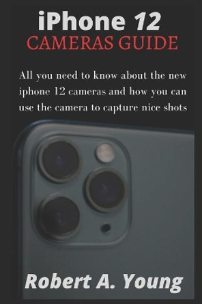 iPhone 12 CAMERAS GUIDE: All You Need To Know About The New iPhone 12 Cameras And How You Can Use The Camera To Capture Nice Shots by Robert A Young 9798582213659