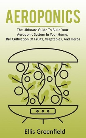 Aeroponics: The Ultimate Guide To Build Your Aeroponic System In Your Home, Bio Cultivation Of Fruits, Vegetables, And Herbs by Ellis Greenfield 9798627866765