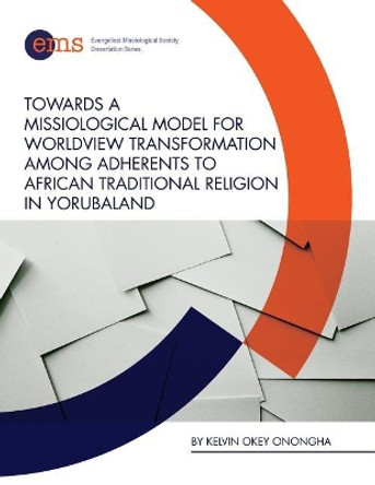 Towards a Missiological Model for Worldview Transformation Among Adherents to African Traditional Religion in Yorubaland by Kelvin Okey Onongha 9781945607028