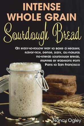 Intense Whole Grain Sourdough Bread: An easy-to-follow way to bake a healthy, flavor-rich, dense, dark, all-natural no-knead sourdough bread, inspired by traditions from Paris to San Francisco by Nancy Ogley 9798642661161