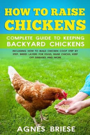 How To Raise Chickens Complete Guide To Keeping backyard Chickens: Including How To Build Chicken Coop Step by Step, Breed Layers For Eggs, Raise Chicks, Keep Off Diseases And More by Agnes Briese 9798646116551