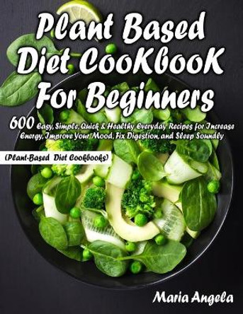 Plant Based Diet Cookbook for Beginners: 600 Easy, Simple, Quick & Healthy Everyday Recipes for Increase Energy, Improve Your Mood, Fix Digestion, and Sleep Soundly (Plant-Based Diet Cookbooks) by Maria Angela 9798649864305