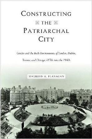 Constructing the Patriarchal City: Gender and the Built Environments of London, Dublin, Toronto, and Chicago, 1870s into the 1940s by Maureen A Flanagan