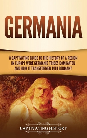 Germania: A Captivating Guide to the History of a Region in Europe Where Germanic Tribes Dominated and How It Transformed into Germany by Captivating History 9781637161357