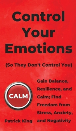 Control Your Emotions: Gain Balance, Resilience, and Calm; Find Freedom from Stress, Anxiety, and Negativity by Patrick King 9781647430559