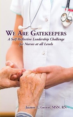 We Are Gatekeepers: A Self-Reflective Leadership Challenge for Nurses at All Levels by Jaimee L Gerrie 9781628800937