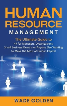 Human Resource Management: The Ultimate Guide to HR for Managers, Organizations, Small Business Owners, or Anyone Else Wanting to Make the Most of Human Capital by Wade Golden 9781637161968