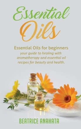 Essential Oils: Essential Oils for beginners your guide to healing with aromatherapy and essential oil recipes for beauty and health by Beatrice Anahata 9781647770020