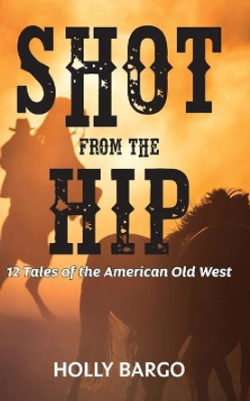 Shot from the Hip: 12 Tales of the American Old West by Holly Bargo 9781654234294