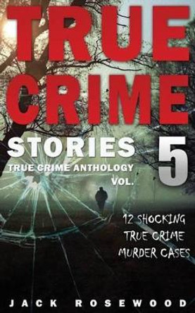 True Crime Stories Volume 5: 12 Shocking True Crime Murder Cases by Jack Rosewood 9781542336000