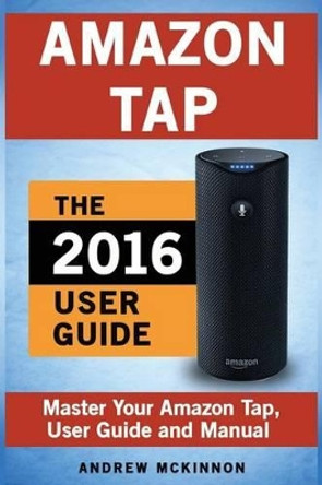 Amazon Tap: Ultimate User Guide to Mastering Your Amazon Tap by Senior Lecturer Andrew McKinnon 9781537565880