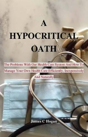 A Hypocritical Oath: The Problems with Our Health Care System and How to Manage Your Own Health Care Efficiently, Inexpensively and Naturally. by Professor James C Hogan 9781539393429